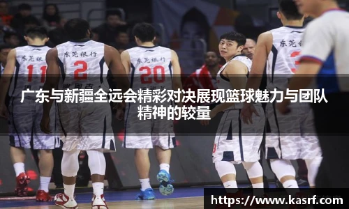 广东与新疆全远会精彩对决展现篮球魅力与团队精神的较量